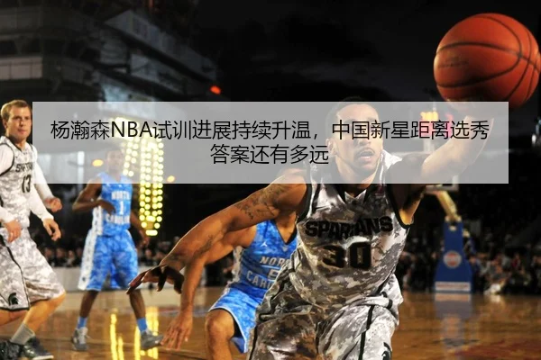 杨瀚森NBA试训进展持续升温，中国新星距离选秀答案还有多远